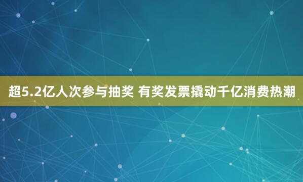超5.2亿人次参与抽奖 有奖发票撬动千亿消费热潮